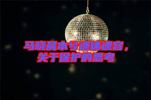 馬曉晨本兮遺體遺容，關(guān)于保護(hù)的思考