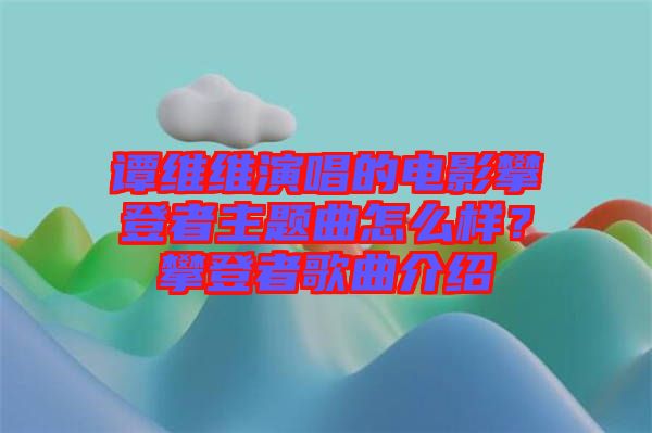 譚維維演唱的電影攀登者主題曲怎么樣？攀登者歌曲介紹