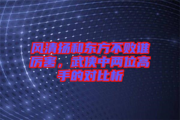 風(fēng)清揚(yáng)和東方不敗誰厲害，武俠中兩位高手的對比析