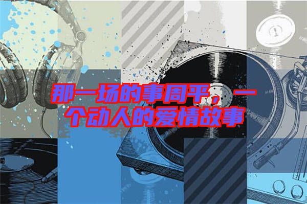 那一場(chǎng)的事周平，一個(gè)動(dòng)人的愛(ài)情故事