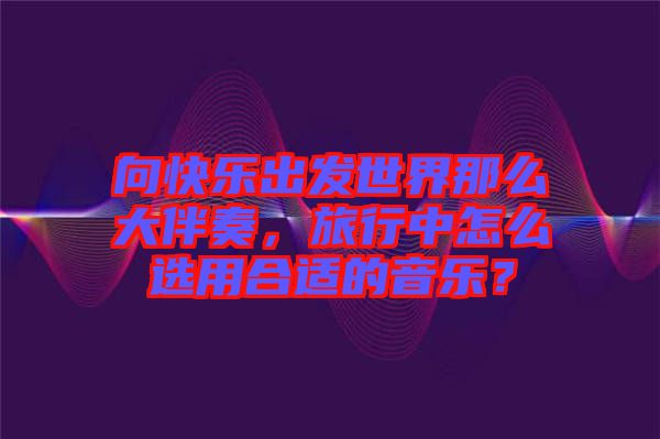 向快樂出發(fā)世界那么大伴奏，旅行中怎么選用合適的音樂？