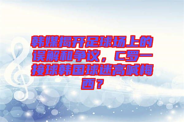 韓媒揭開足球場上的誤解和爭議，C羅一接球韓國球迷高喊梅西？