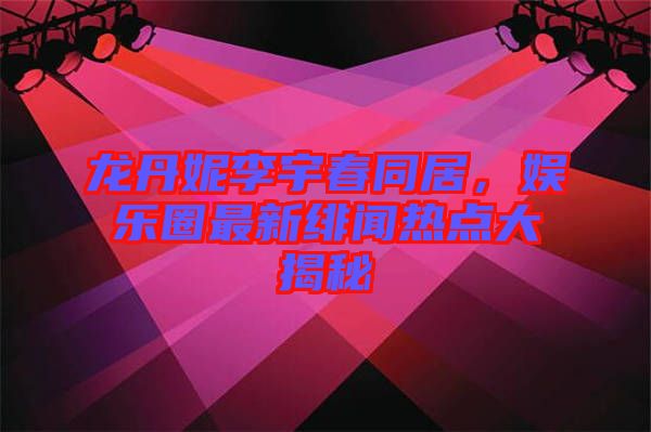 龍丹妮李宇春同居，娛樂圈最新緋聞熱點大揭秘