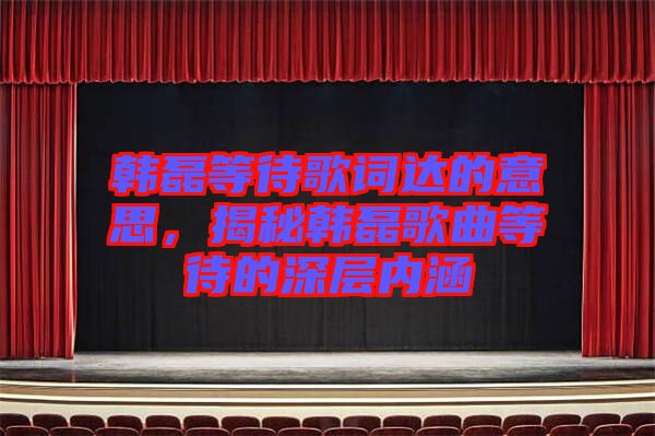 韓磊等待歌詞達(dá)的意思，揭秘韓磊歌曲等待的深層內(nèi)涵
