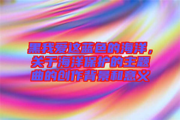 黑我愛這藍(lán)色的海洋，關(guān)于海洋保護(hù)的主題曲的創(chuàng)作背景和意義