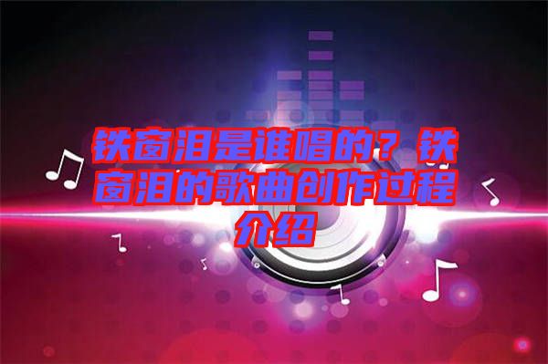 鐵窗淚是誰唱的？鐵窗淚的歌曲創(chuàng)作過程介紹