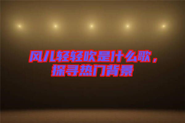 風兒輕輕吹是什么歌，探尋熱門背景