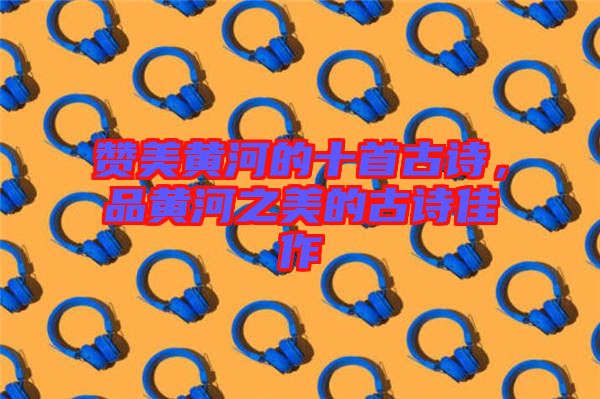 贊美黃河的十首古詩(shī)，品黃河之美的古詩(shī)佳作