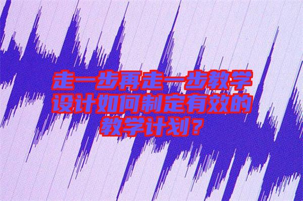 走一步再走一步教學(xué)設(shè)計(jì)如何制定有效的教學(xué)計(jì)劃？