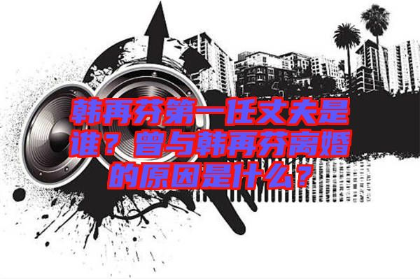 韓再芬第一任丈夫是誰？曾與韓再芬離婚的原因是什么？