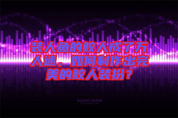 裝人魚的鮫人成了萬人迷，如何制作出完美的鮫人裝扮？