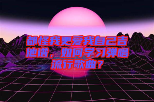 都怪我更愛我自己吉他譜，如何學(xué)習(xí)彈唱流行歌曲？