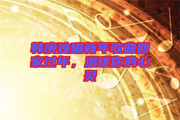 韓庚獨(dú)唱新年歌曲回家過(guò)年，溫暖你的心靈