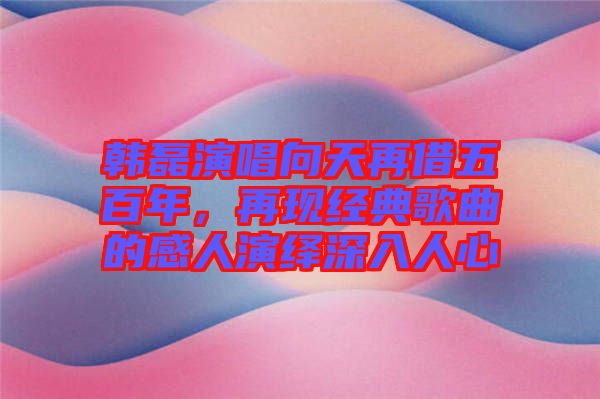 韓磊演唱向天再借五百年，再現(xiàn)經(jīng)典歌曲的感人演繹深入人心