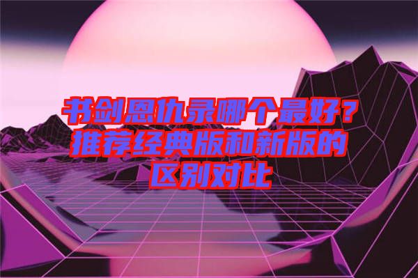 書劍恩仇錄哪個最好？推薦經(jīng)典版和新版的區(qū)別對比
