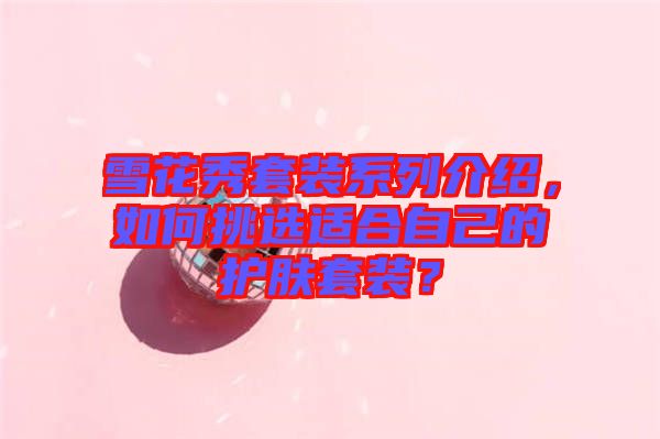 雪花秀套裝系列介紹，如何挑選適合自己的護(hù)膚套裝？