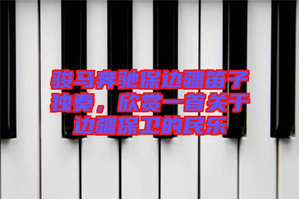 駿馬奔馳保邊疆笛子獨(dú)奏，欣賞一首關(guān)于邊疆保衛(wèi)的民樂