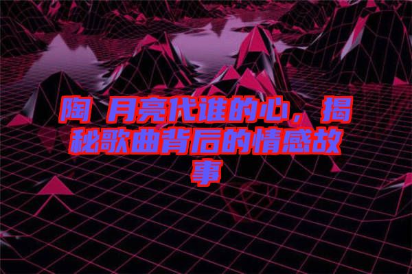 陶喆月亮代誰(shuí)的心，揭秘歌曲背后的情感故事