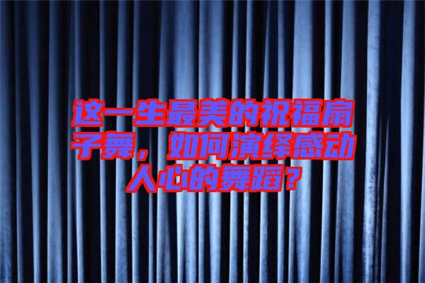 這一生最美的祝福扇子舞，如何演繹感動(dòng)人心的舞蹈？