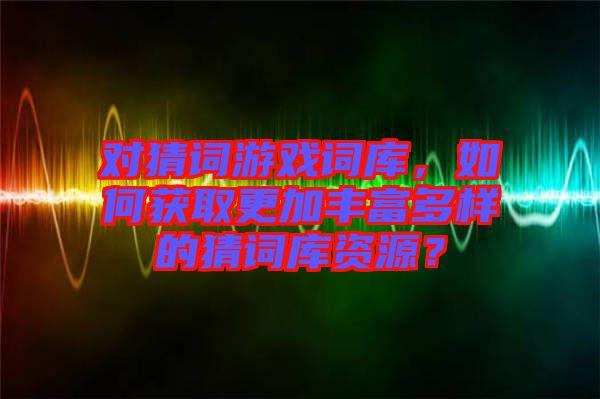 對(duì)猜詞游戲詞庫，如何獲取更加豐富多樣的猜詞庫資源？
