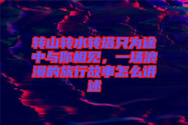 轉(zhuǎn)山轉(zhuǎn)水轉(zhuǎn)塔只為途中與你相見(jiàn)，一場(chǎng)浪漫的旅行故事怎么講述