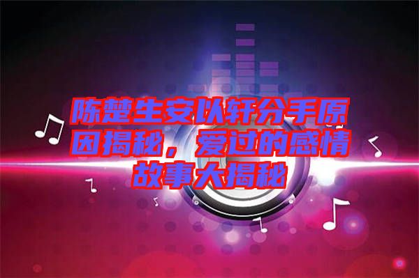 陳楚生安以軒分手原因揭秘，愛(ài)過(guò)的感情故事大揭秘