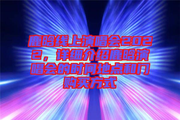 鹿晗線上演唱會(huì)2022，詳細(xì)介紹鹿晗演唱會(huì)的時(shí)間地點(diǎn)和門購(gòu)買方式