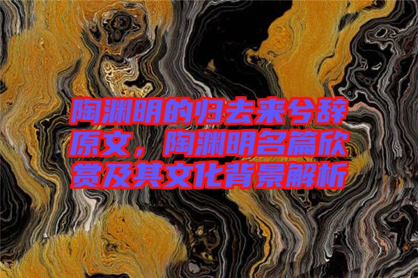 陶淵明的歸去來兮辭原文，陶淵明名篇欣賞及其文化背景解析