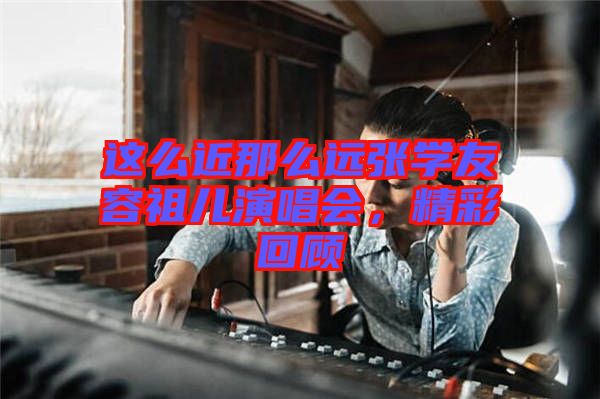 這么近那么遠張學(xué)友容祖兒演唱會，精彩回顧