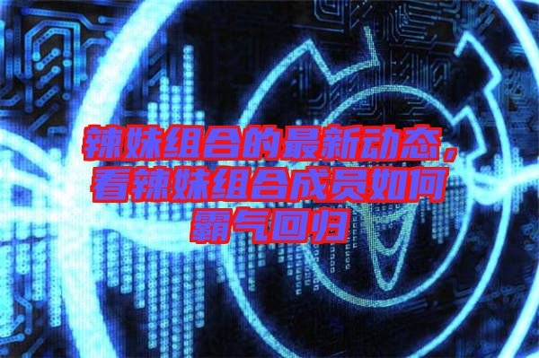 辣妹組合的最新動(dòng)態(tài)，看辣妹組合成員如何霸氣回歸