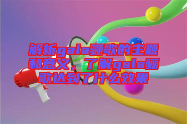 解析gala驪歌的主題和意義，了解gala驪歌達(dá)到了什么效果