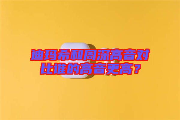 迪瑪希和周深高音對比誰的高音更高？