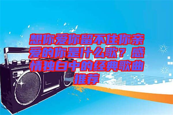 想你愛你留不住你親愛的你是什么歌？感情獨(dú)白中的經(jīng)典歌曲推薦