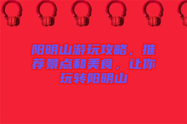 陽明山游玩攻略，推薦景點和美食，讓你玩轉陽明山