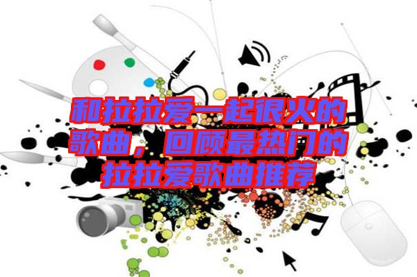 和拉拉愛一起很火的歌曲，回顧最熱門的拉拉愛歌曲推薦