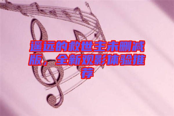 遙遠(yuǎn)的救世主未刪減版，全新觀影體驗(yàn)推薦