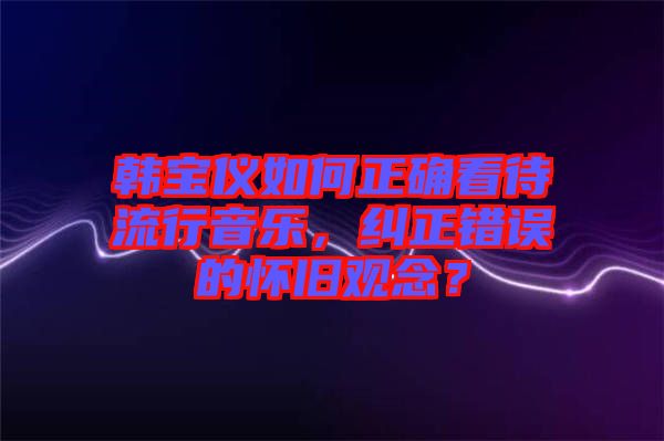 韓寶儀如何正確看待流行音樂，糾正錯(cuò)誤的懷舊觀念？