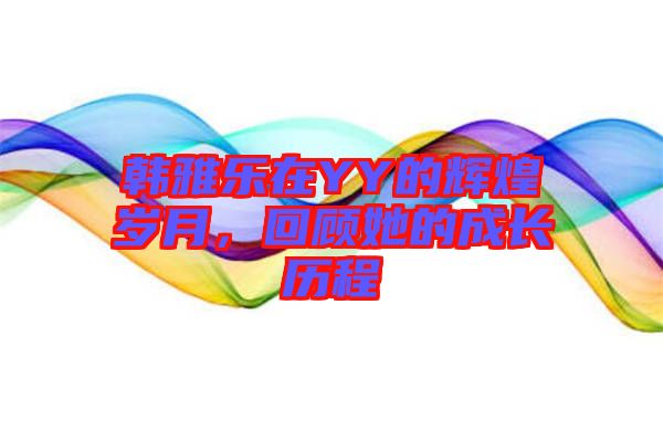 韓雅樂在YY的輝煌歲月，回顧她的成長歷程