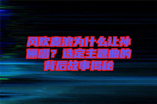 風(fēng)吹麥浪為什么讓孫儷唱？選定主題曲的背后故事揭秘