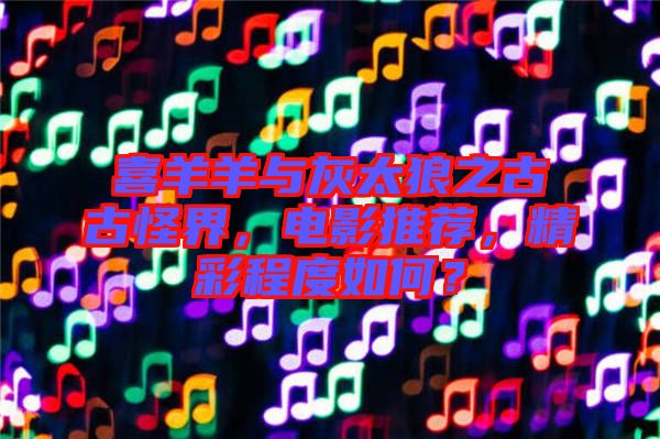 喜羊羊與灰太狼之古古怪界，電影推薦，精彩程度如何？