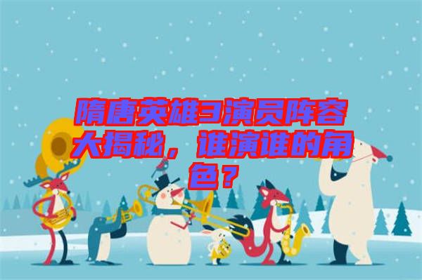 隋唐英雄3演員陣容大揭秘，誰演誰的角色？