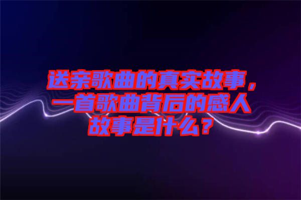 送親歌曲的真實故事，一首歌曲背后的感人故事是什么？