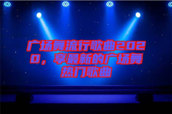 廣場舞流行歌曲2020，享最新的廣場舞熱門歌曲