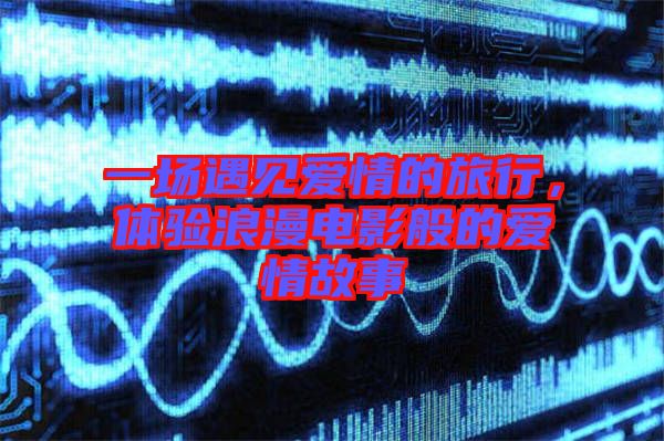 一場(chǎng)遇見(jiàn)愛(ài)情的旅行，體驗(yàn)浪漫電影般的愛(ài)情故事