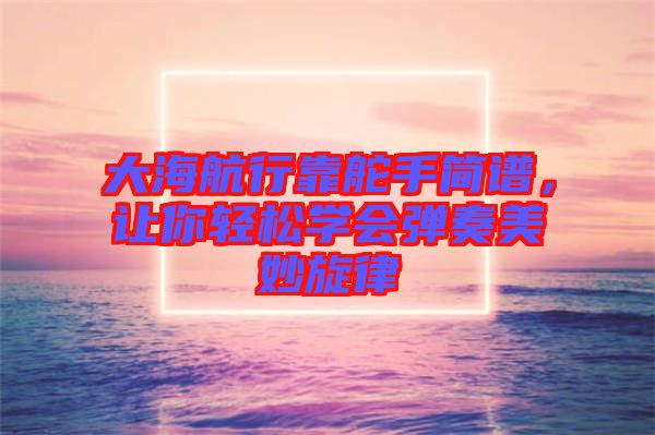 大海航行靠舵手簡譜，讓你輕松學(xué)會(huì)彈奏美妙旋律