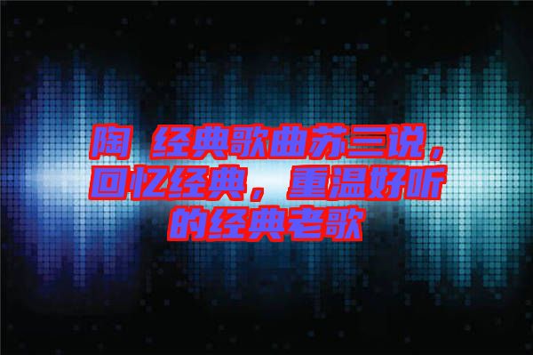 陶喆經(jīng)典歌曲蘇三說，回憶經(jīng)典，重溫好聽的經(jīng)典老歌
