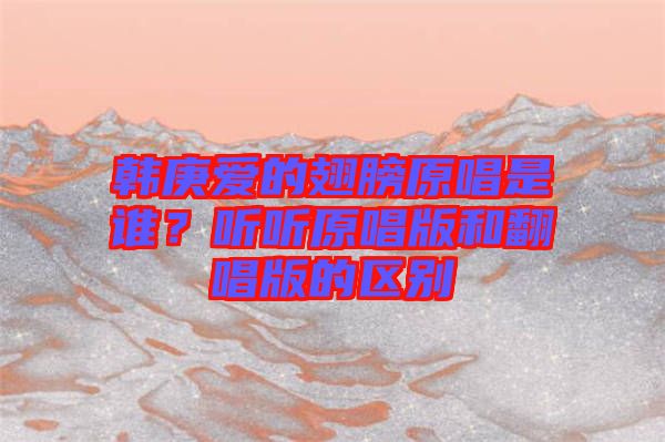 韓庚愛的翅膀原唱是誰？聽聽原唱版和翻唱版的區(qū)別