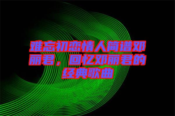 難忘初戀情人簡(jiǎn)譜鄧麗君，回憶鄧麗君的經(jīng)典歌曲