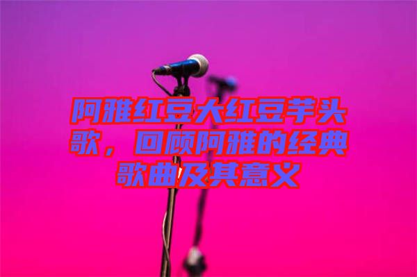 阿雅紅豆大紅豆芋頭歌，回顧阿雅的經(jīng)典歌曲及其意義