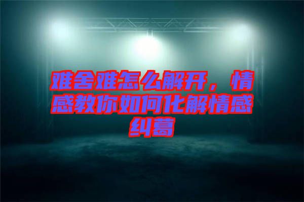 難舍難怎么解開，情感教你如何化解情感糾葛